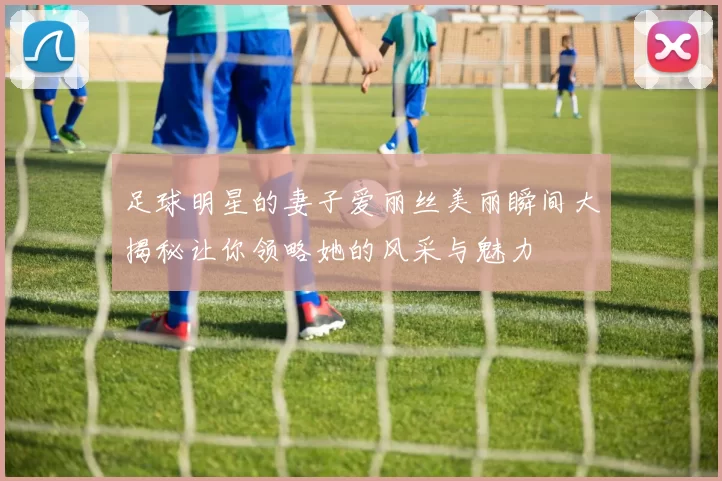 足球明星的妻子爱丽丝美丽瞬间大揭秘让你领略她的风采与魅力