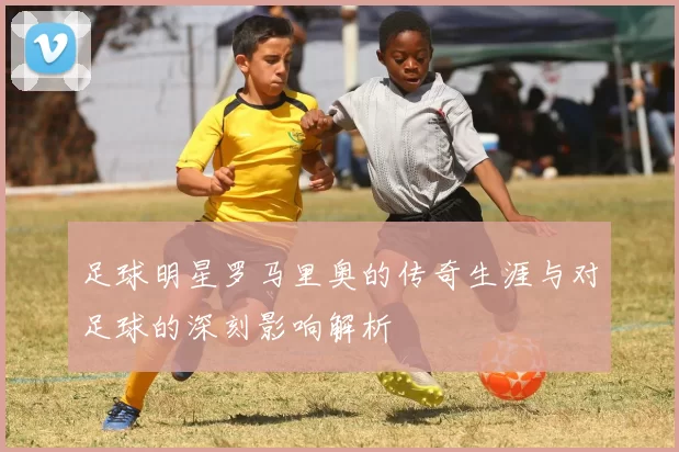 足球明星罗马里奥的传奇生涯与对足球的深刻影响解析