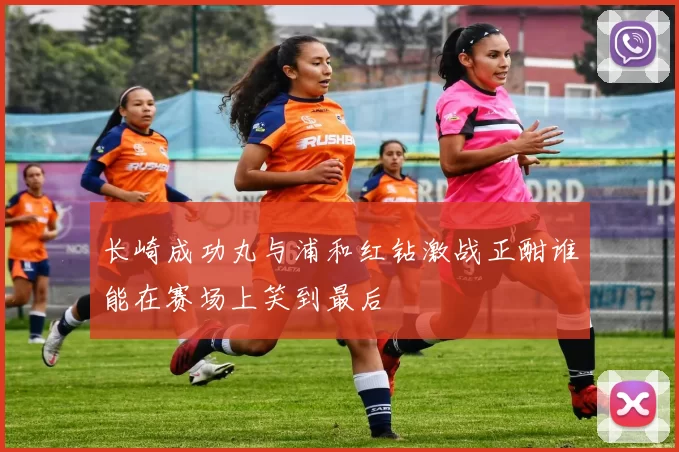 长崎成功丸与浦和红钻激战正酣谁能在赛场上笑到最后