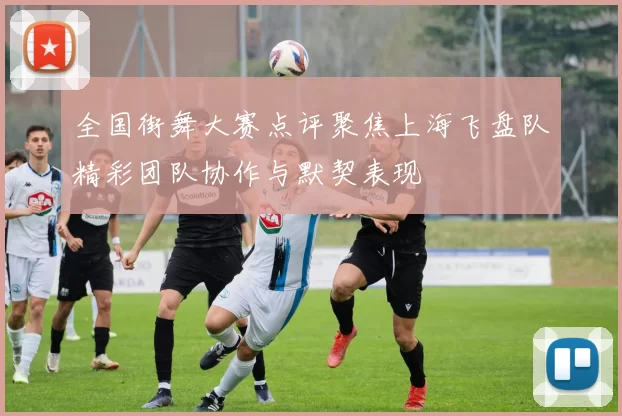 全国街舞大赛点评聚焦上海飞盘队精彩团队协作与默契表现