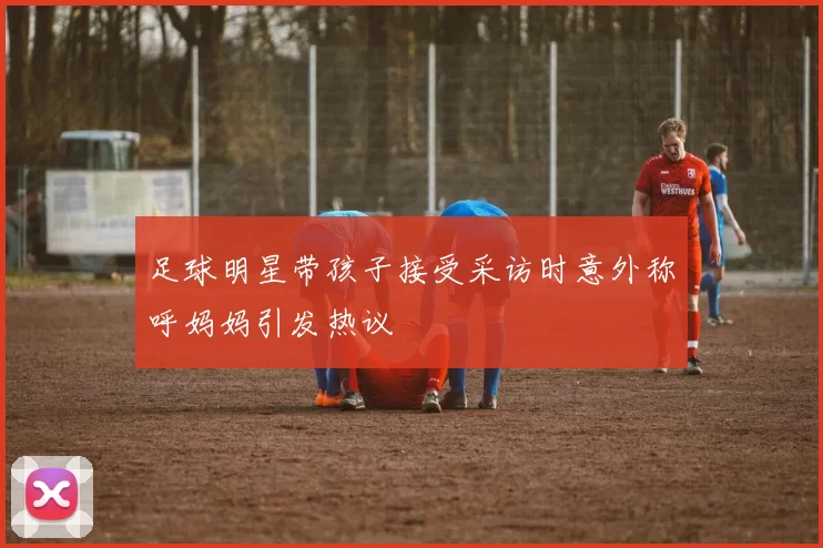 足球明星带孩子接受采访时意外称呼妈妈引发热议