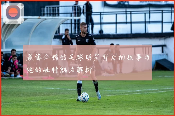 最像公鸭的足球明星背后的故事与他的独特魅力解析