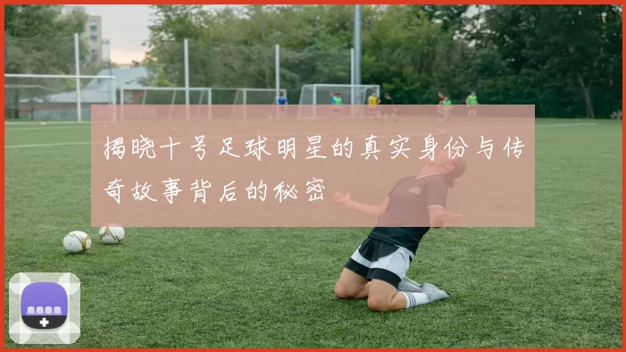 揭晓十号足球明星的真实身份与传奇故事背后的秘密