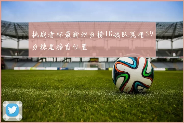 挑战者杯最新积分榜IG战队凭借59分稳居榜首位置