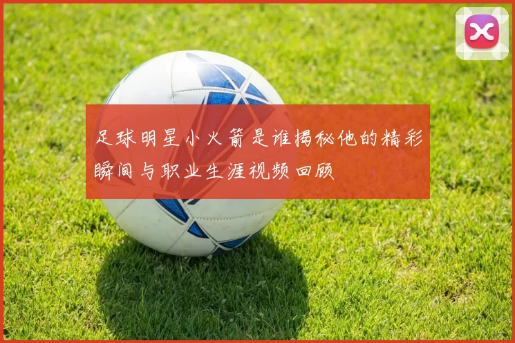 足球明星小火箭是谁揭秘他的精彩瞬间与职业生涯视频回顾