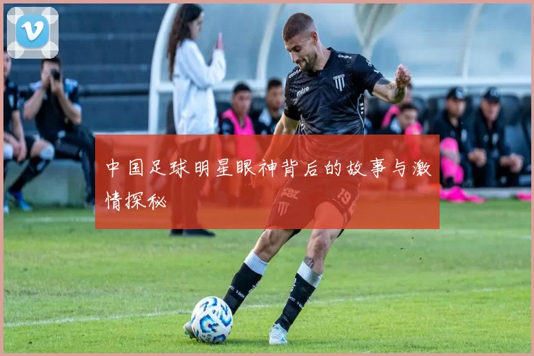 中国足球明星眼神背后的故事与激情探秘