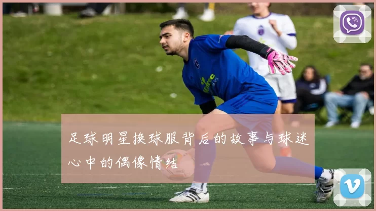 足球明星换球服背后的故事与球迷心中的偶像情结
