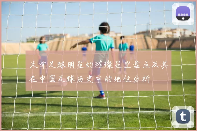 天津足球明星的璀璨星空盘点及其在中国足球历史中的地位分析