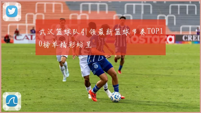 武汉篮球队引领最新篮球节奏TOP10榜单精彩纷呈