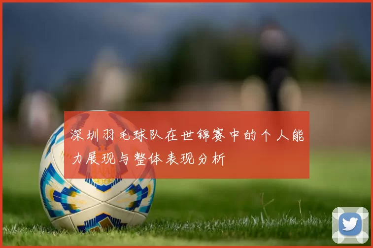 深圳羽毛球队在世锦赛中的个人能力展现与整体表现分析