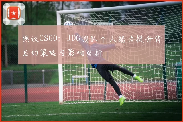 热议CSGO：JDG战队个人能力提升背后的策略与影响分析