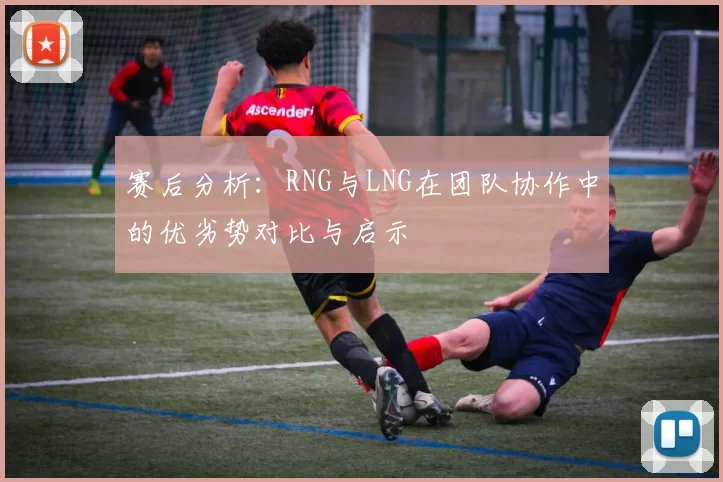 赛后分析：RNG与LNG在团队协作中的优劣势对比与启示