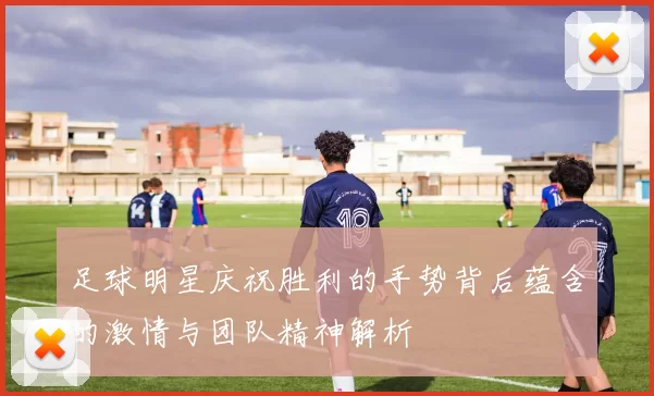 足球明星庆祝胜利的手势背后蕴含的激情与团队精神解析