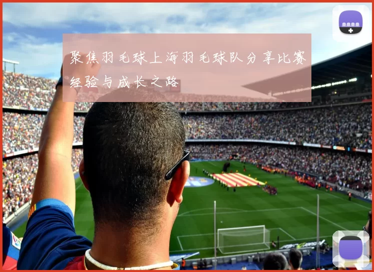聚焦羽毛球上海羽毛球队分享比赛经验与成长之路
