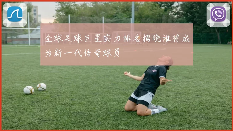 全球足球巨星实力排名揭晓谁将成为新一代传奇球员