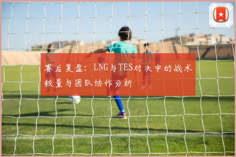 赛后复盘：LNG与TES对决中的战术较量与团队协作分析