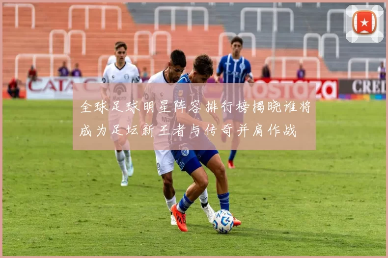 全球足球明星阵容排行榜揭晓谁将成为足坛新王者与传奇并肩作战