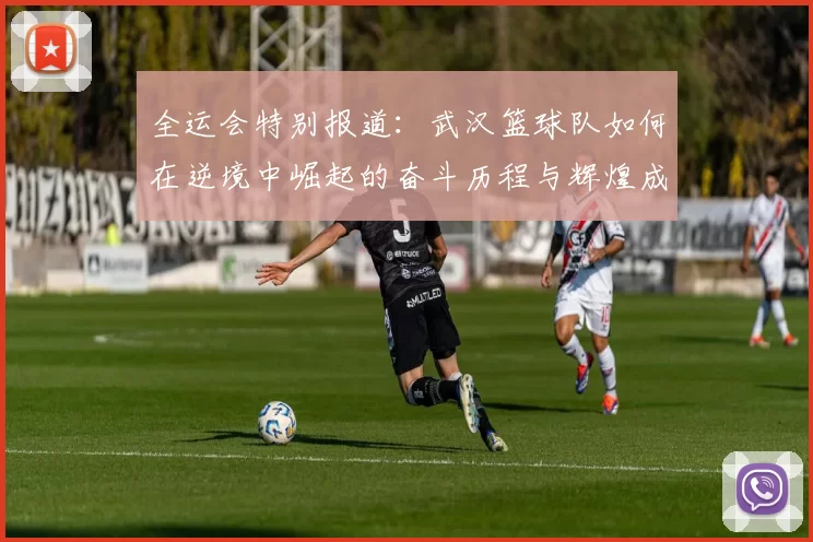 全运会特别报道：武汉篮球队如何在逆境中崛起的奋斗历程与辉煌成就