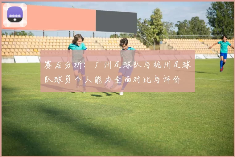 赛后分析：广州足球队与杭州足球队球员个人能力全面对比与评价