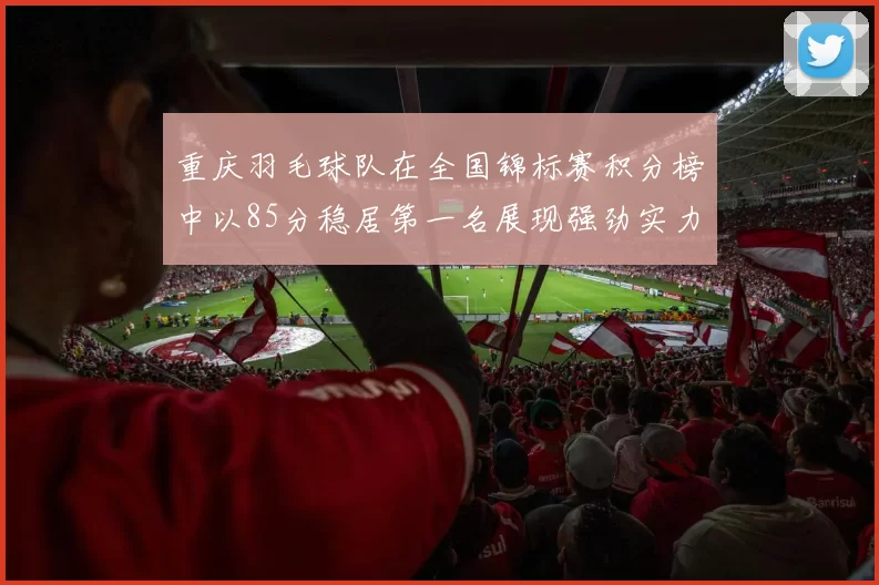 重庆羽毛球队在全国锦标赛积分榜中以85分稳居第一名展现强劲实力