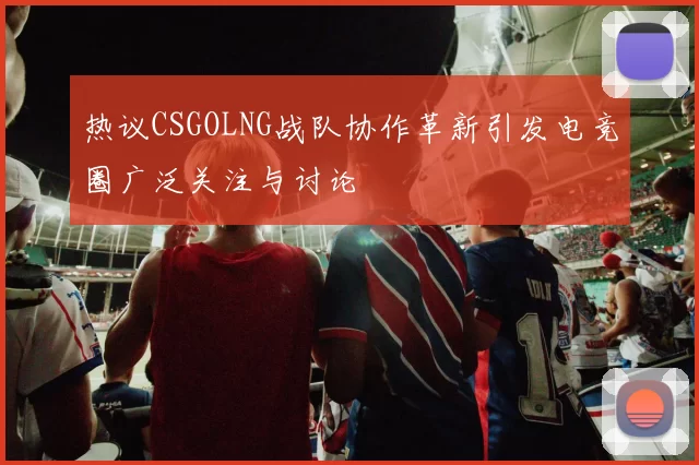 热议CSGOLNG战队协作革新引发电竞圈广泛关注与讨论