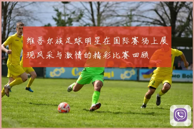 维吾尔族足球明星在国际赛场上展现风采与激情的精彩比赛回顾