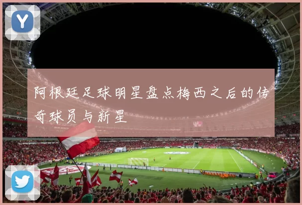 阿根廷足球明星盘点梅西之后的传奇球员与新星