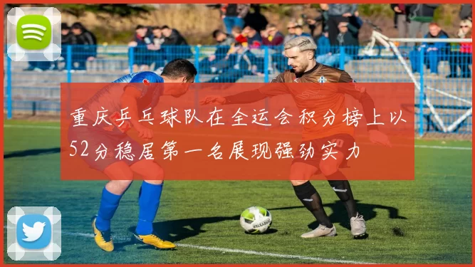 重庆乒乓球队在全运会积分榜上以52分稳居第一名展现强劲实力