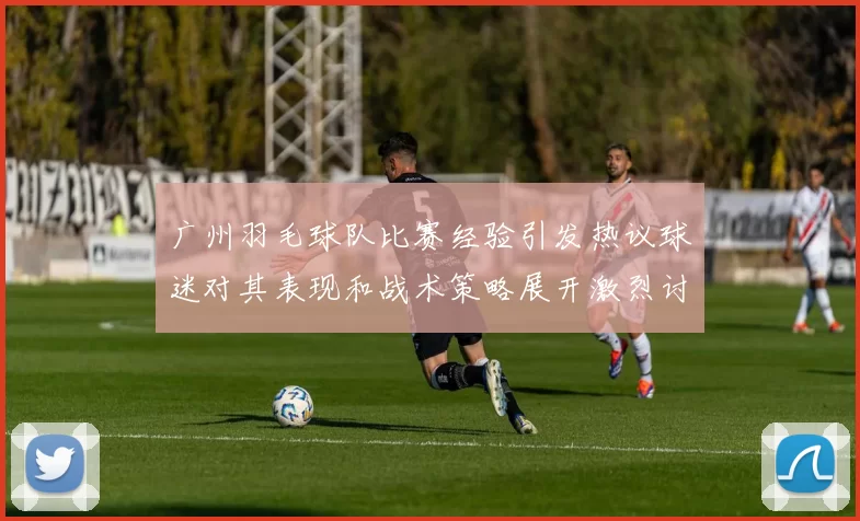 广州羽毛球队比赛经验引发热议球迷对其表现和战术策略展开激烈讨论