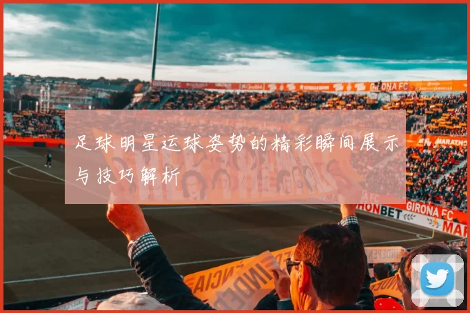 足球明星运球姿势的精彩瞬间展示与技巧解析