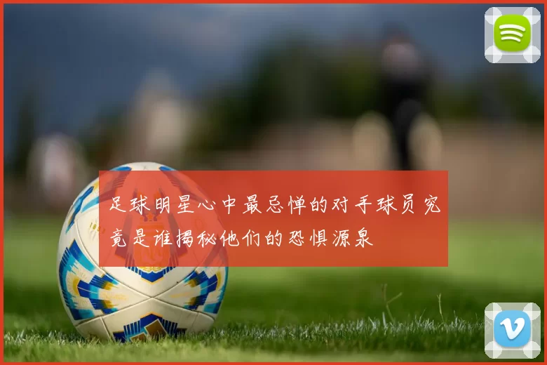足球明星心中最忌惮的对手球员究竟是谁揭秘他们的恐惧源泉