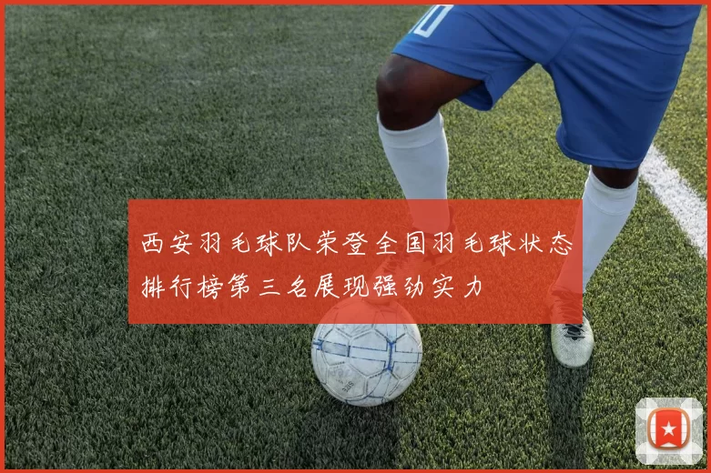 西安羽毛球队荣登全国羽毛球状态排行榜第三名展现强劲实力