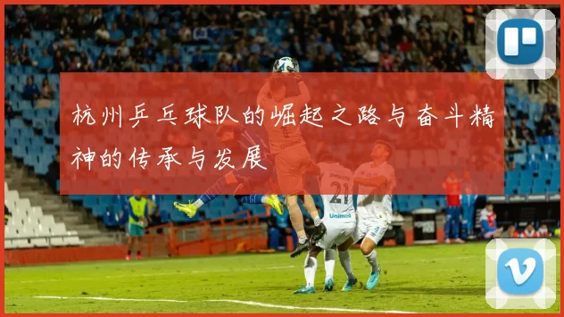 杭州乒乓球队的崛起之路与奋斗精神的传承与发展