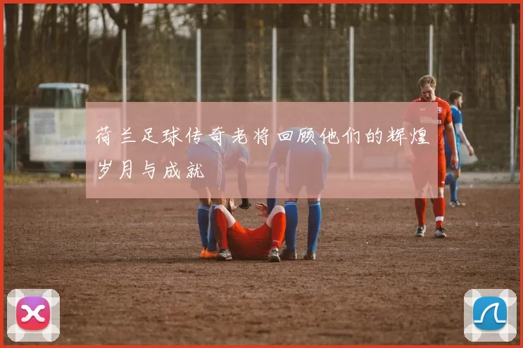 荷兰足球传奇老将回顾他们的辉煌岁月与成就