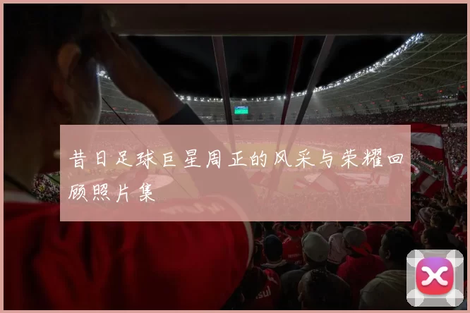 昔日足球巨星周正的风采与荣耀回顾照片集