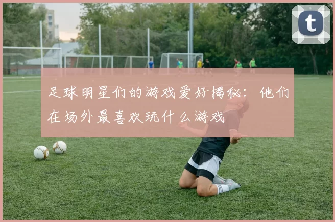 足球明星们的游戏爱好揭秘：他们在场外最喜欢玩什么游戏