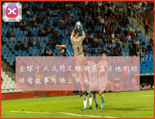 全球十大流行足球明星盘点他们的传奇故事与场上风采
