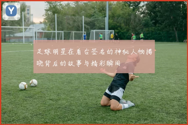 足球明星在看台签名的神秘人物揭晓背后的故事与精彩瞬间