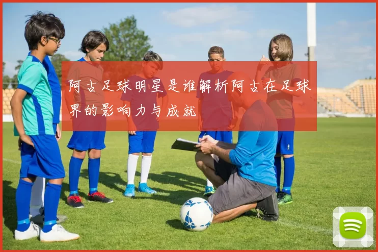 阿古足球明星是谁解析阿古在足球界的影响力与成就