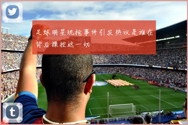 足球明星玩枪事件引发热议是谁在背后操控这一切