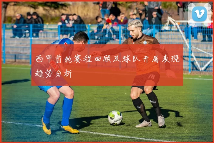 西甲首轮赛程回顾及球队开局表现趋势分析