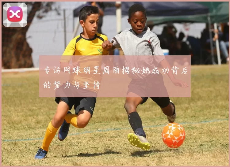 专访网球明星周丽揭秘她成功背后的努力与坚持