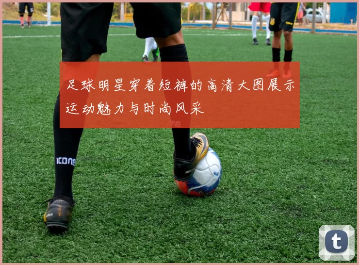 足球明星穿着短裤的高清大图展示运动魅力与时尚风采