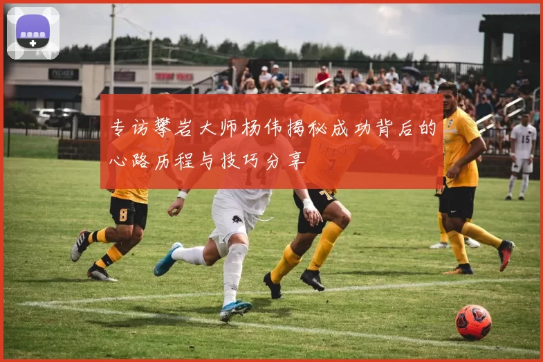 专访攀岩大师杨伟揭秘成功背后的心路历程与技巧分享