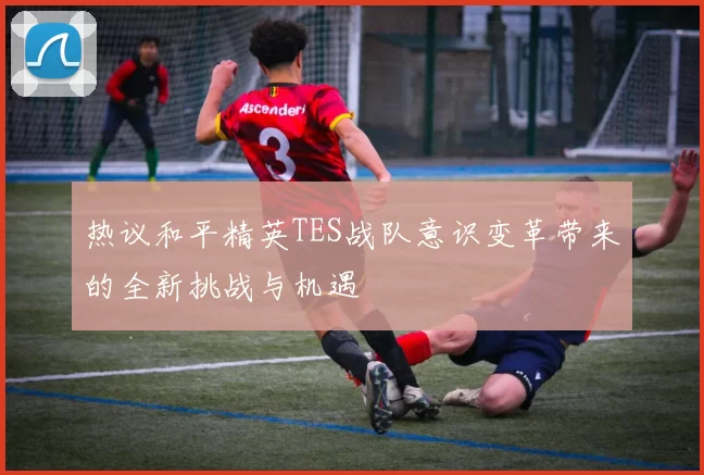 热议和平精英TES战队意识变革带来的全新挑战与机遇