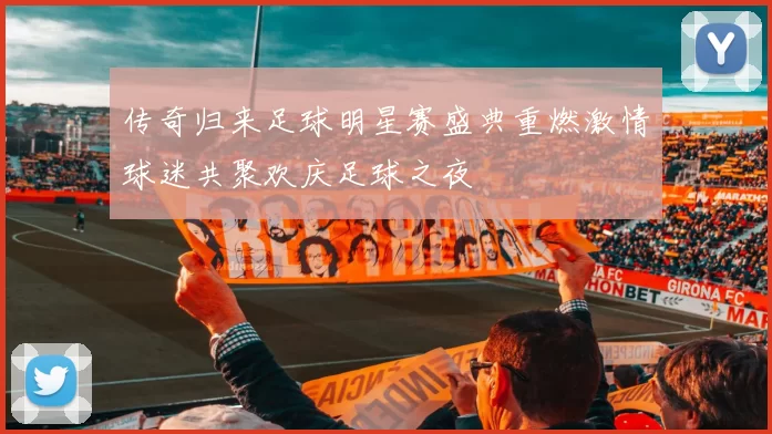 传奇归来足球明星赛盛典重燃激情球迷共聚欢庆足球之夜