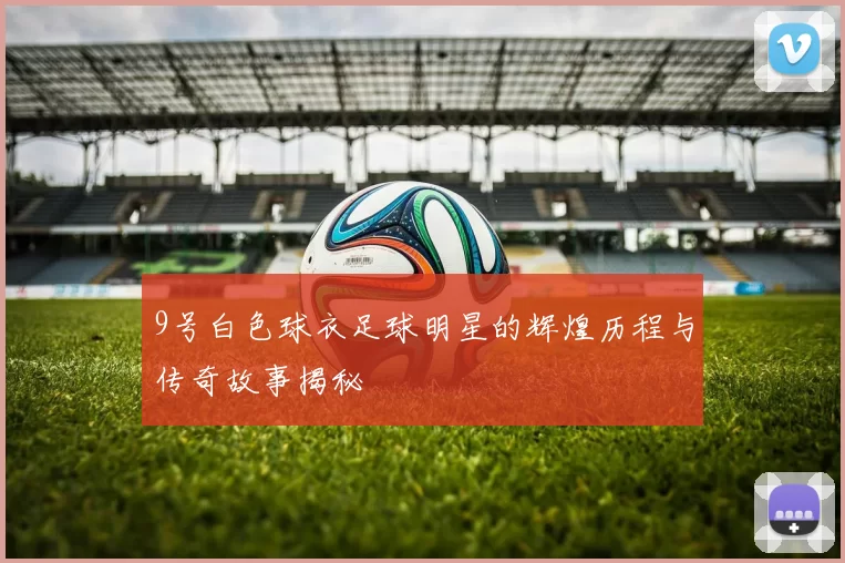 9号白色球衣足球明星的辉煌历程与传奇故事揭秘
