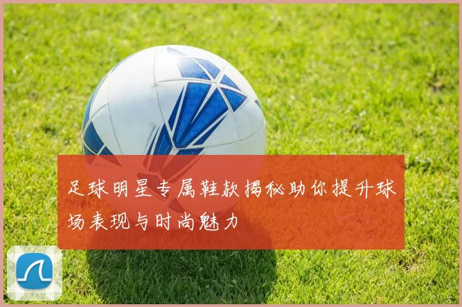 足球明星专属鞋款揭秘助你提升球场表现与时尚魅力
