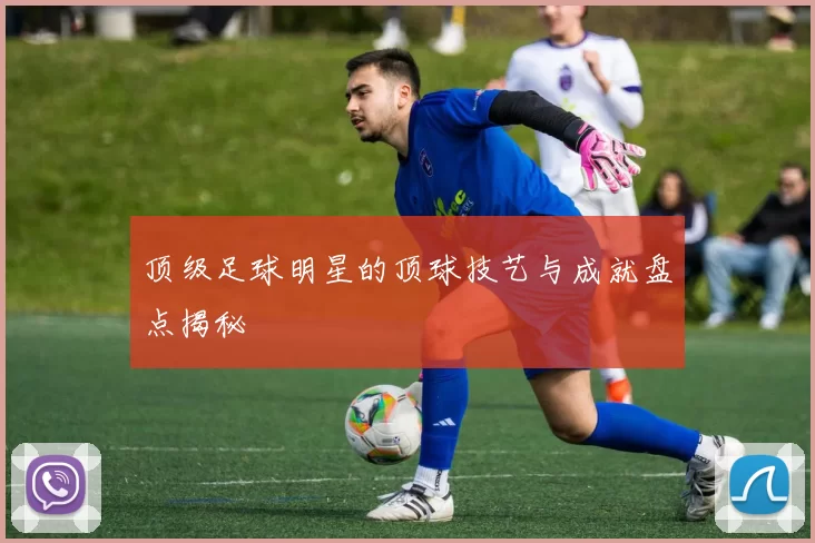 顶级足球明星的顶球技艺与成就盘点揭秘