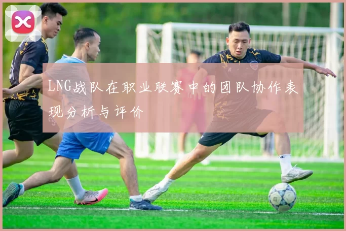 LNG战队在职业联赛中的团队协作表现分析与评价